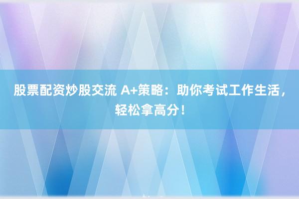 股票配资炒股交流 A+策略：助你考试工作生活，轻松拿高分！