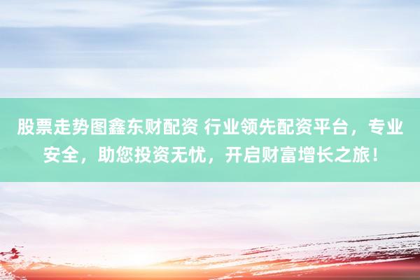 股票走势图鑫东财配资 行业领先配资平台，专业安全，助您投资无忧，开启财富增长之旅！