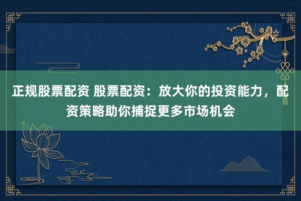 正规股票配资 股票配资：放大你的投资能力，配资策略助你捕捉更多市场机会