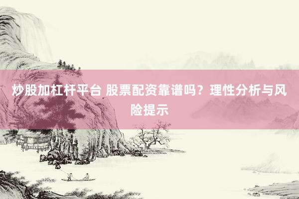 炒股加杠杆平台 股票配资靠谱吗？理性分析与风险提示