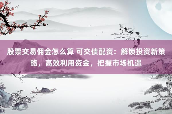 股票交易佣金怎么算 可交债配资：解锁投资新策略，高效利用资金，把握市场机遇