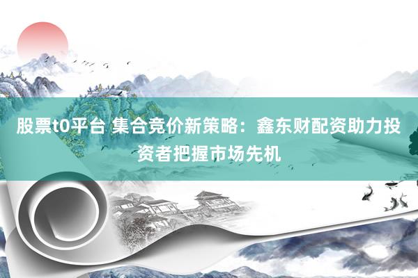 股票t0平台 集合竞价新策略：鑫东财配资助力投资者把握市场先机
