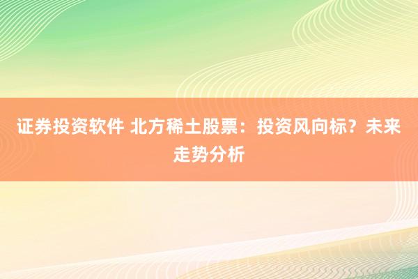 证券投资软件 北方稀土股票：投资风向标？未来走势分析