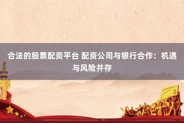合法的股票配资平台 配资公司与银行合作：机遇与风险并存