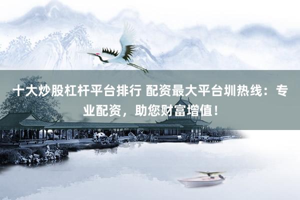 十大炒股杠杆平台排行 配资最大平台圳热线：专业配资，助您财富增值！