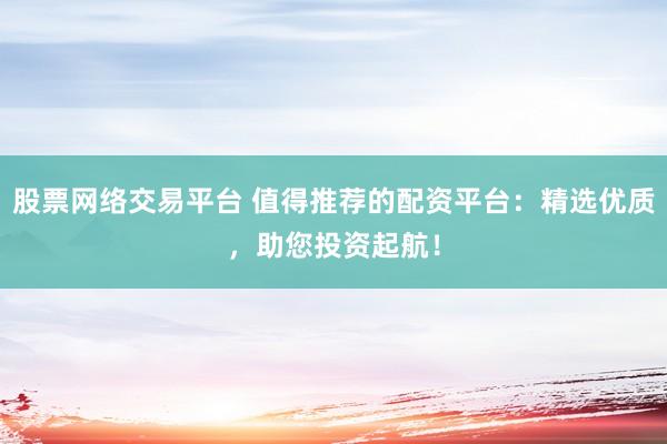 股票网络交易平台 值得推荐的配资平台：精选优质，助您投资起航！