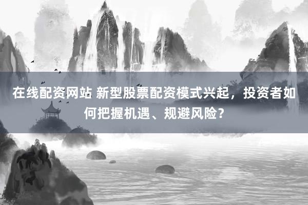 在线配资网站 新型股票配资模式兴起，投资者如何把握机遇、规避风险？