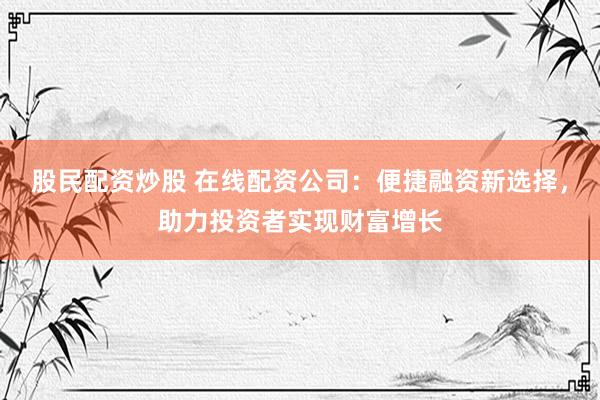 股民配资炒股 在线配资公司：便捷融资新选择，助力投资者实现财富增长