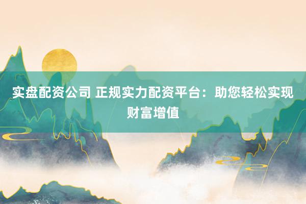 实盘配资公司 正规实力配资平台：助您轻松实现财富增值