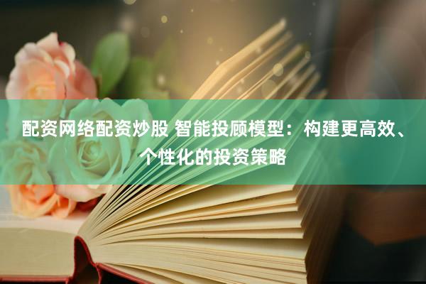 配资网络配资炒股 智能投顾模型：构建更高效、个性化的投资策略