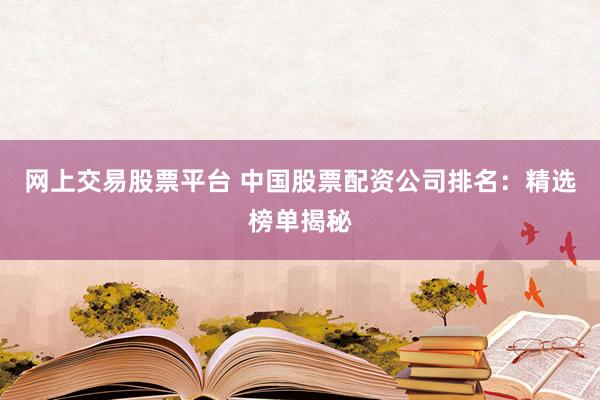 网上交易股票平台 中国股票配资公司排名：精选榜单揭秘