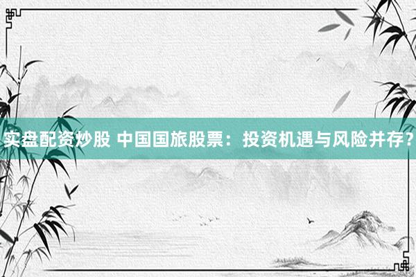 实盘配资炒股 中国国旅股票：投资机遇与风险并存？