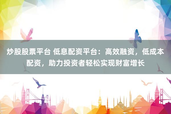 炒股股票平台 低息配资平台：高效融资，低成本配资，助力投资者轻松实现财富增长