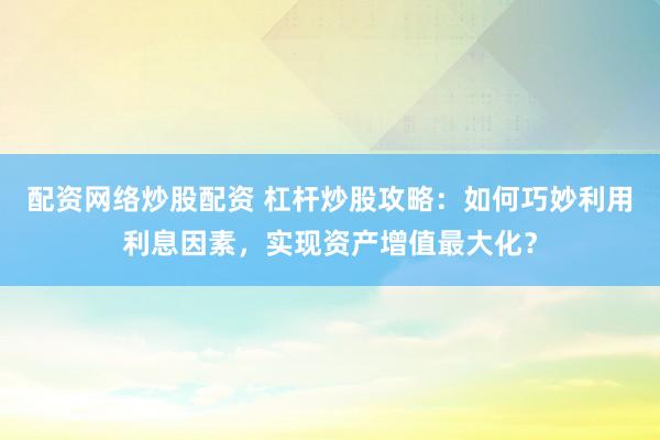 配资网络炒股配资 杠杆炒股攻略：如何巧妙利用利息因素，实现资产增值最大化？