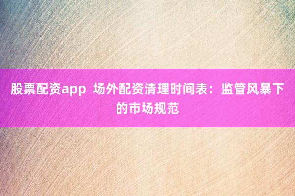 股票配资app  场外配资清理时间表：监管风暴下的市场规范