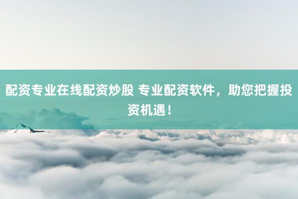 配资专业在线配资炒股 专业配资软件，助您把握投资机遇！