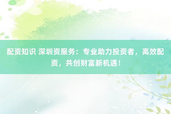 配资知识 深圳资服务：专业助力投资者，高效配资，共创财富新机遇！