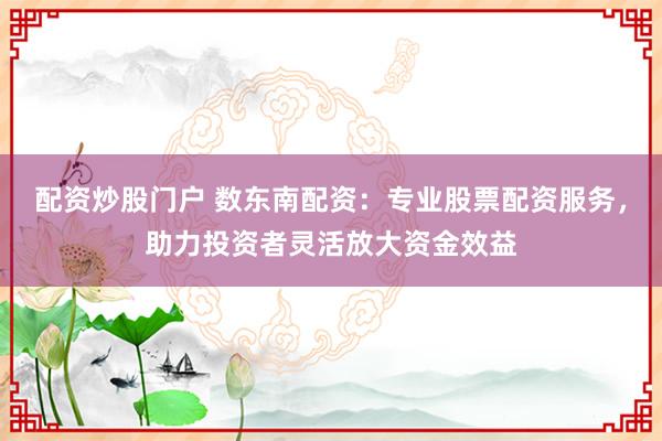 配资炒股门户 数东南配资：专业股票配资服务，助力投资者灵活放大资金效益