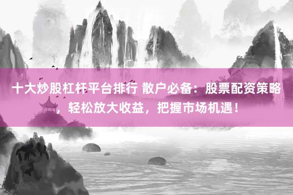 十大炒股杠杆平台排行 散户必备：股票配资策略，轻松放大收益，把握市场机遇！
