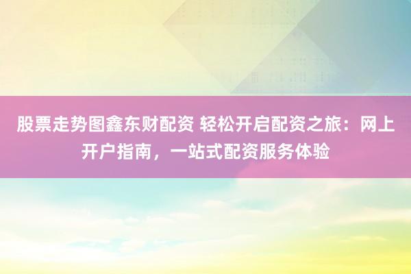 股票走势图鑫东财配资 轻松开启配资之旅：网上开户指南，一站式配资服务体验