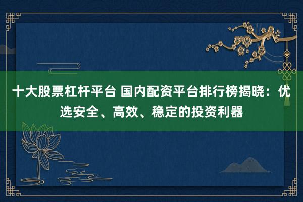 十大股票杠杆平台 国内配资平台排行榜揭晓：优选安全、高效、稳定的投资利器