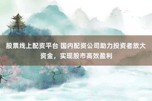 股票线上配资平台 国内配资公司助力投资者放大资金，实现股市高效盈利