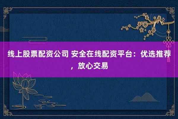 线上股票配资公司 安全在线配资平台：优选推荐，放心交易