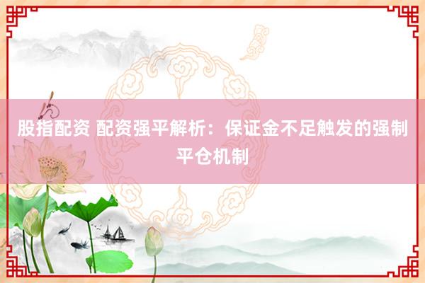 股指配资 配资强平解析：保证金不足触发的强制平仓机制