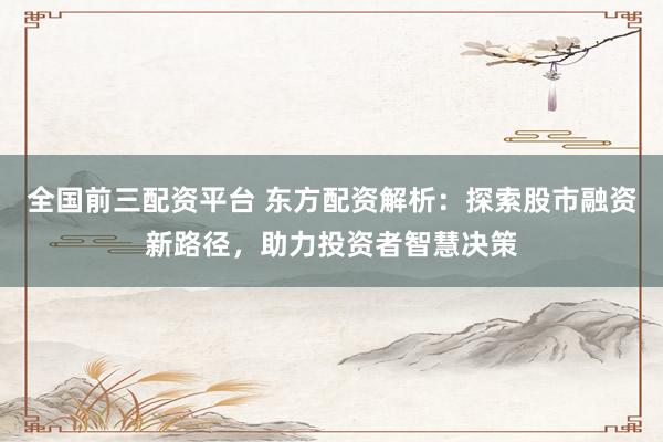 全国前三配资平台 东方配资解析：探索股市融资新路径，助力投资者智慧决策