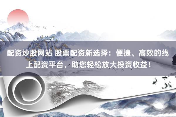 配资炒股网站 股票配资新选择：便捷、高效的线上配资平台，助您轻松放大投资收益！