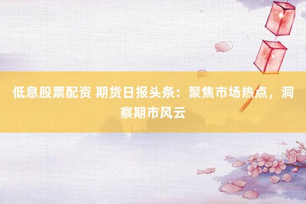 低息股票配资 期货日报头条：聚焦市场热点，洞察期市风云