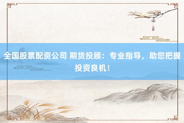 全国股票配资公司 期货投顾：专业指导，助您把握投资良机！