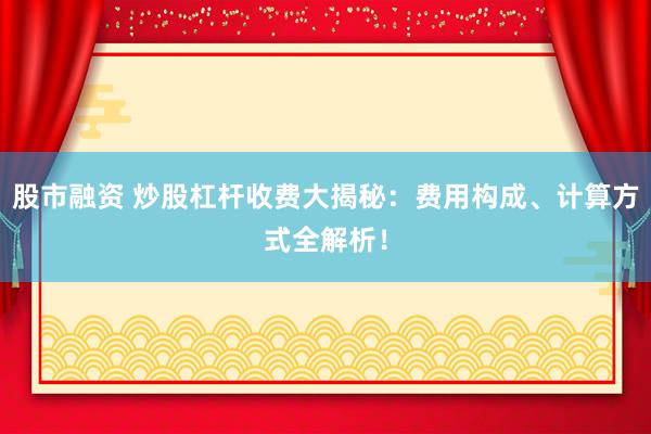 股市融资 炒股杠杆收费大揭秘：费用构成、计算方式全解析！