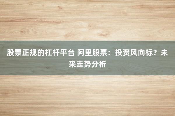 股票正规的杠杆平台 阿里股票：投资风向标？未来走势分析