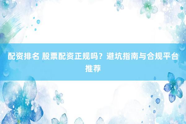 配资排名 股票配资正规吗？避坑指南与合规平台推荐