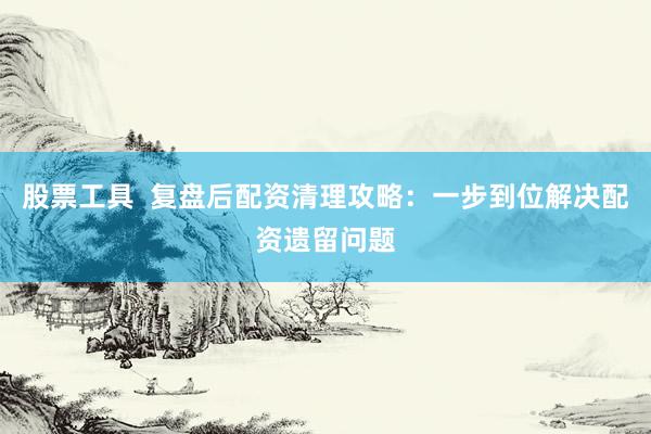 股票工具  复盘后配资清理攻略：一步到位解决配资遗留问题