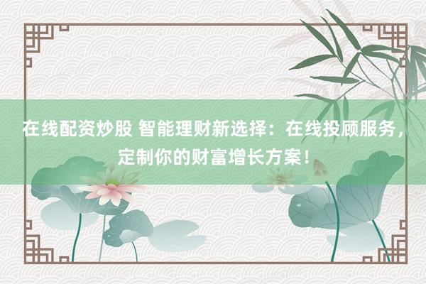 在线配资炒股 智能理财新选择：在线投顾服务，定制你的财富增长方案！