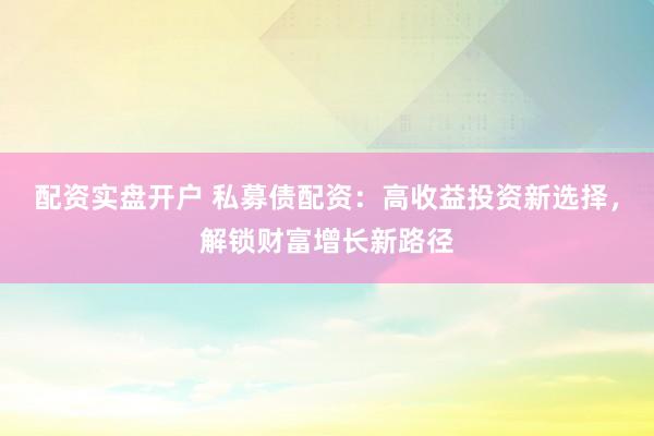 配资实盘开户 私募债配资：高收益投资新选择，解锁财富增长新路径