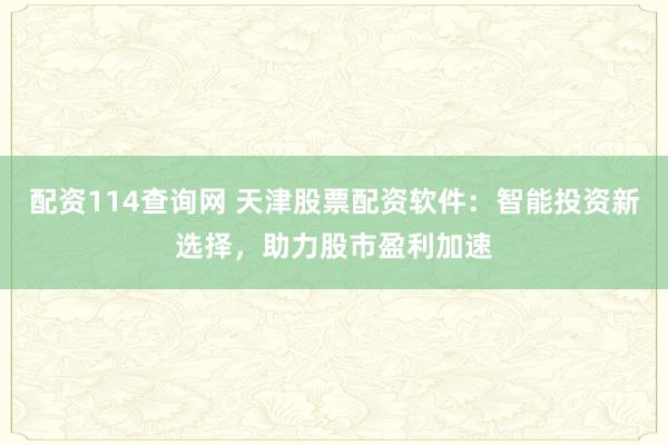 配资114查询网 天津股票配资软件：智能投资新选择，助力股市盈利加速