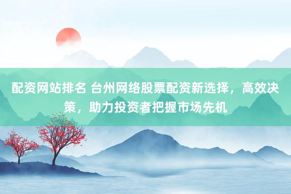 配资网站排名 台州网络股票配资新选择，高效决策，助力投资者把握市场先机