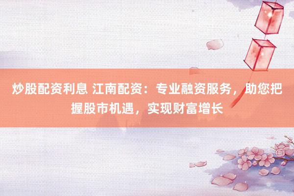 炒股配资利息 江南配资：专业融资服务，助您把握股市机遇，实现财富增长