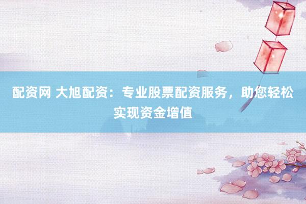 配资网 大旭配资：专业股票配资服务，助您轻松实现资金增值
