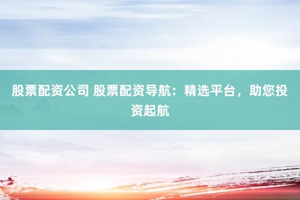 股票配资公司 股票配资导航：精选平台，助您投资起航