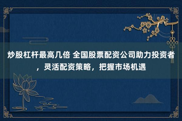 炒股杠杆最高几倍 全国股票配资公司助力投资者，灵活配资策略，把握市场机遇