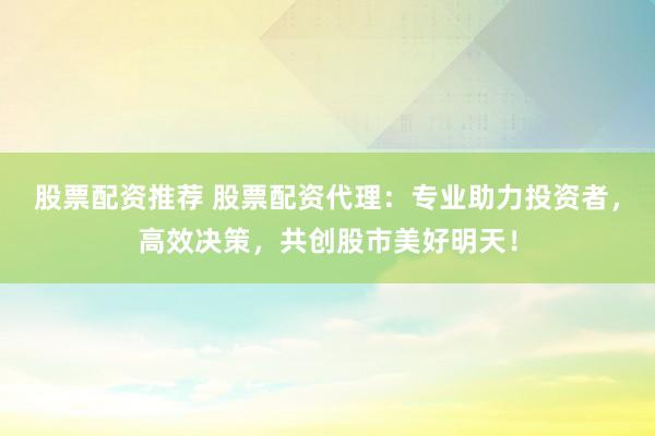 股票配资推荐 股票配资代理：专业助力投资者，高效决策，共创股市美好明天！