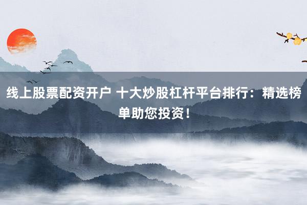 线上股票配资开户 十大炒股杠杆平台排行：精选榜单助您投资！
