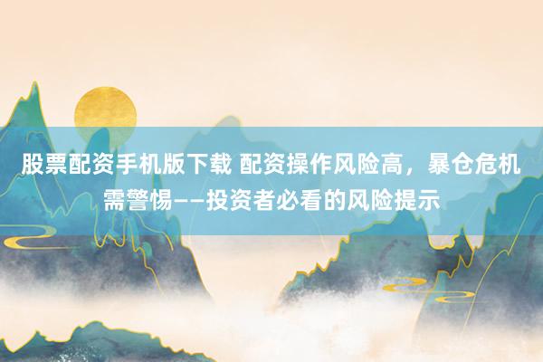 股票配资手机版下载 配资操作风险高，暴仓危机需警惕——投资者必看的风险提示