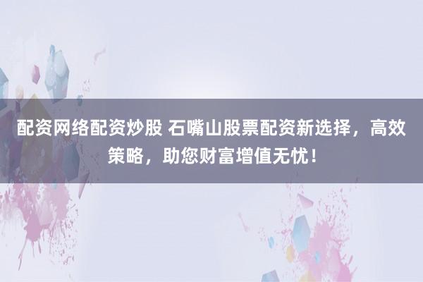 配资网络配资炒股 石嘴山股票配资新选择，高效策略，助您财富增值无忧！