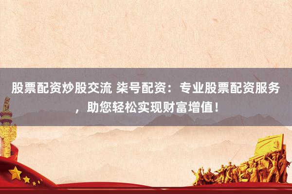 股票配资炒股交流 柒号配资：专业股票配资服务，助您轻松实现财富增值！