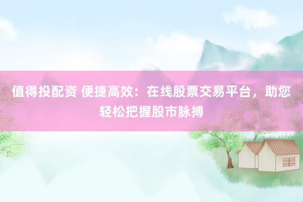 值得投配资 便捷高效：在线股票交易平台，助您轻松把握股市脉搏